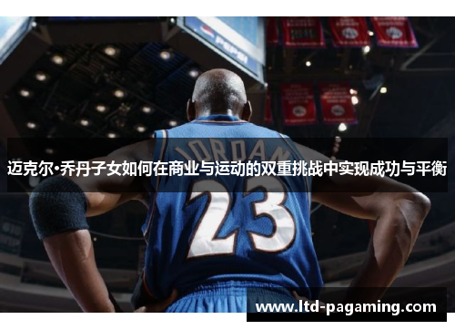 迈克尔·乔丹子女如何在商业与运动的双重挑战中实现成功与平衡