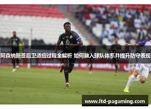 阿森纳新签后卫适应过程全解析 如何融入球队体系并提升防守表现