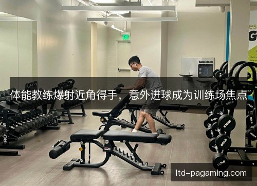体能教练爆射近角得手，意外进球成为训练场焦点